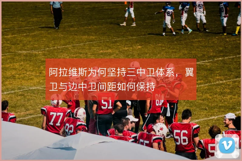 阿拉维斯为何坚持三中卫体系,翼卫与边中卫间距如何保持