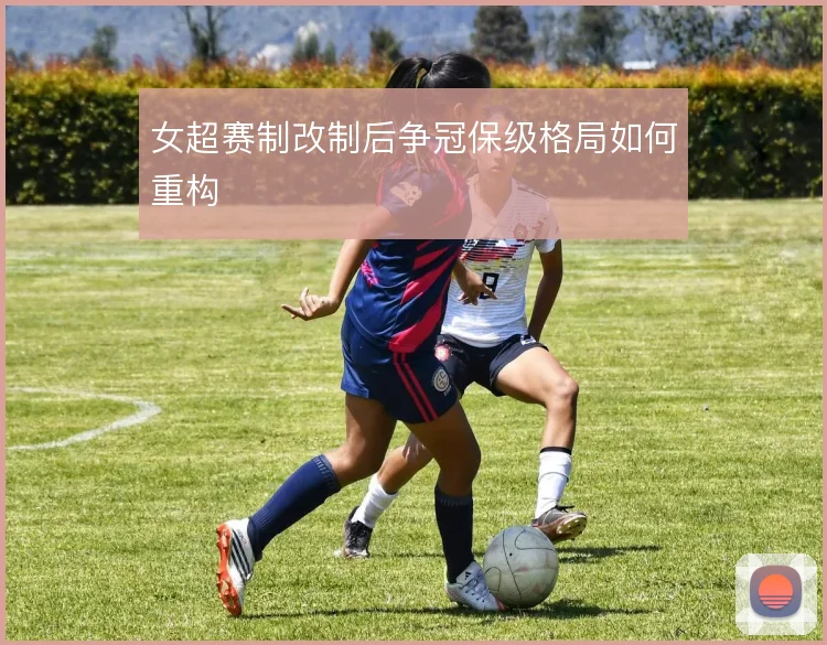 女超赛制改制后争冠保级格局如何重构