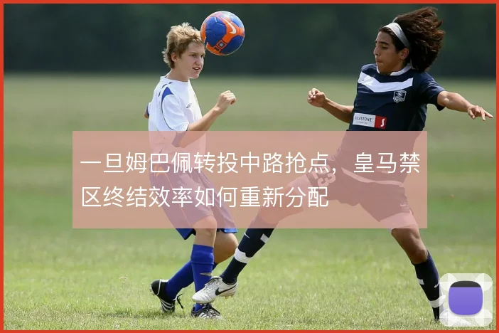 一旦姆巴佩转投中路抢点，皇马禁区终结效率如何重新分配