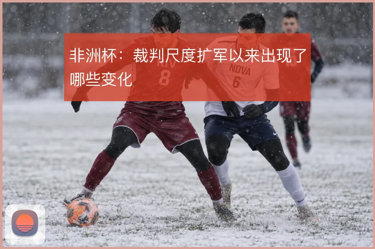 非洲杯:裁判尺度扩军以来出现了哪些变化