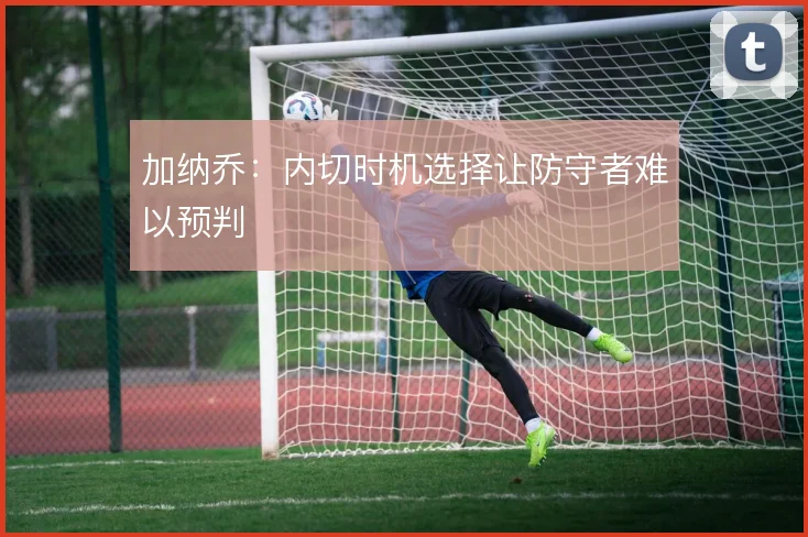 加纳乔:内切时机选择让防守者难以预判