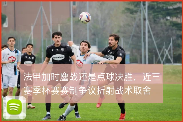 法甲加时鏖战还是点球决胜,近三赛季杯赛赛制争议折射战术取舍