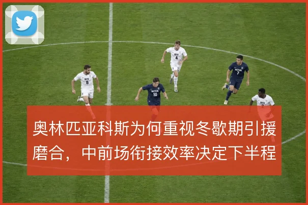 奥林匹亚科斯为何重视冬歇期引援磨合，中前场衔接效率决定下半程上限