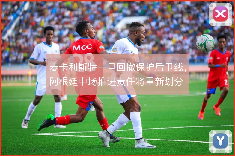 麦卡利斯特一旦回撤保护后卫线,阿根廷中场推进责任将重新划分