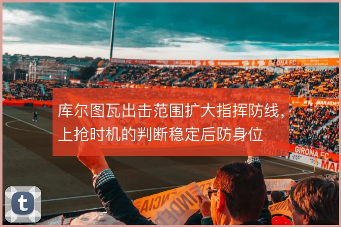 库尔图瓦出击范围扩大指挥防线,上抢时机的判断稳定后防身位