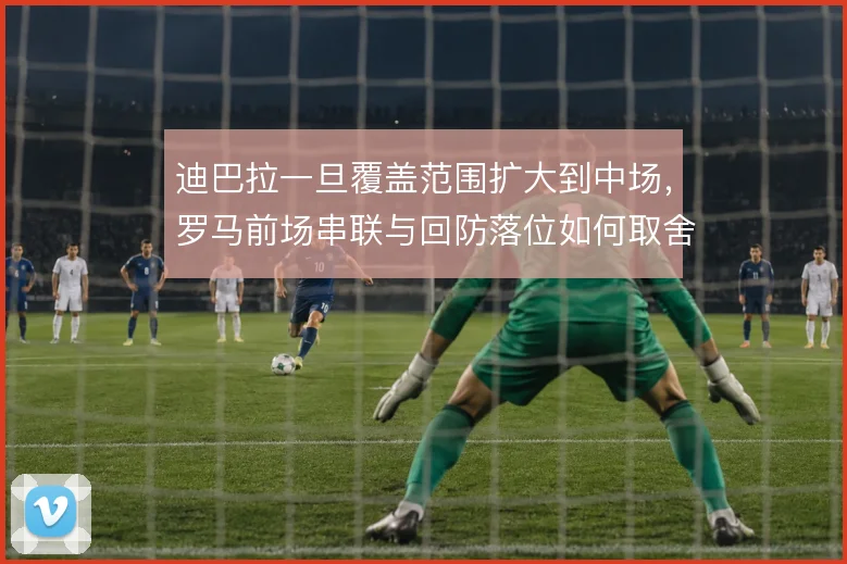 迪巴拉一旦覆盖范围扩大到中场,罗马前场串联与回防落位如何取舍