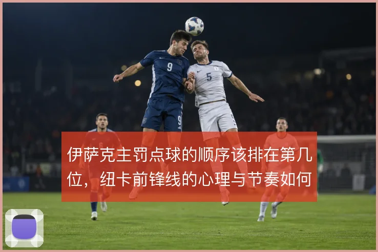 伊萨克主罚点球的顺序该排在第几位,纽卡前锋线的心理与节奏如何权衡