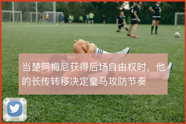当楚阿梅尼获得后场自由权时,他的长传转移决定皇马攻防节奏