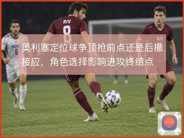 奥利塞定位球争顶抢前点还是后撤接应,角色选择影响进攻终结点