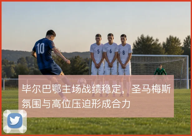 毕尔巴鄂主场战绩稳定，圣马梅斯氛围与高位压迫形成合力