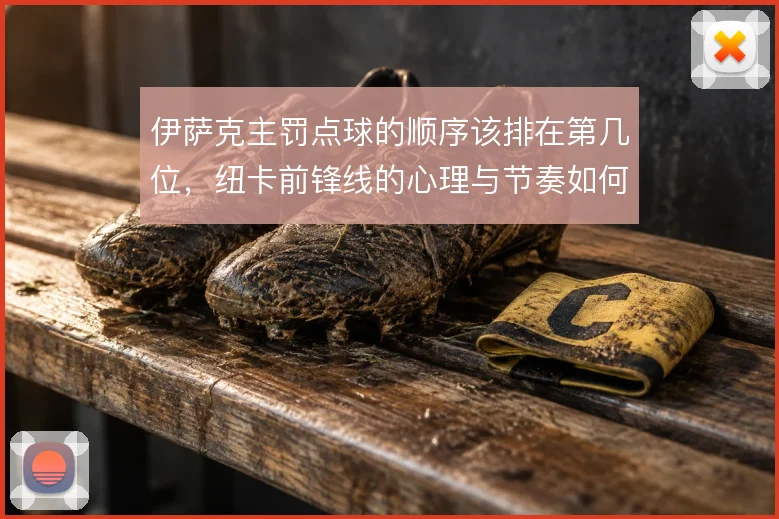 伊萨克主罚点球的顺序该排在第几位,纽卡前锋线的心理与节奏如何权衡