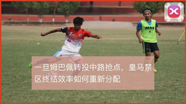 一旦姆巴佩转投中路抢点，皇马禁区终结效率如何重新分配