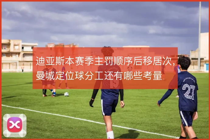 迪亚斯本赛季主罚顺序后移居次,曼城定位球分工还有哪些考量