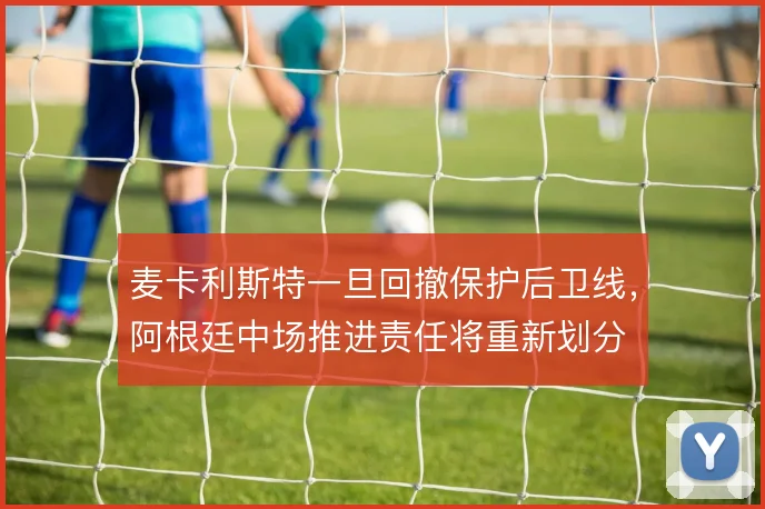 麦卡利斯特一旦回撤保护后卫线,阿根廷中场推进责任将重新划分