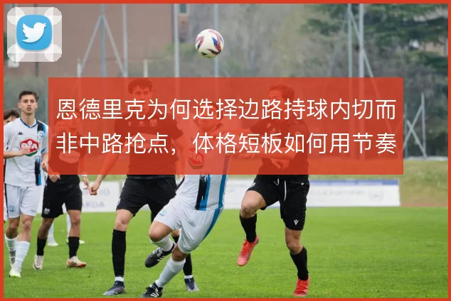 恩德里克为何选择边路持球内切而非中路抢点,体格短板如何用节奏弥补