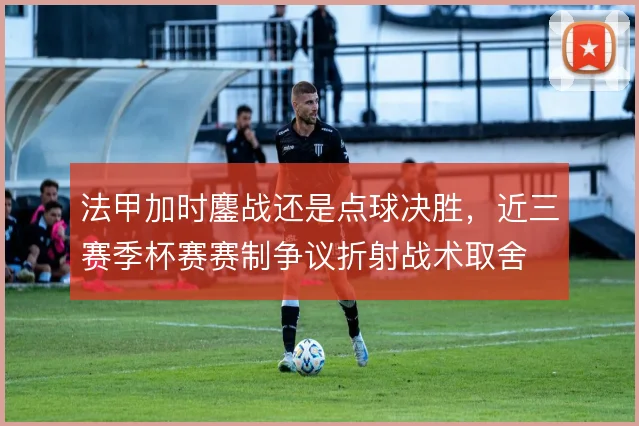 法甲加时鏖战还是点球决胜,近三赛季杯赛赛制争议折射战术取舍
