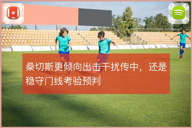 桑切斯更倾向出击干扰传中,还是稳守门线考验预判